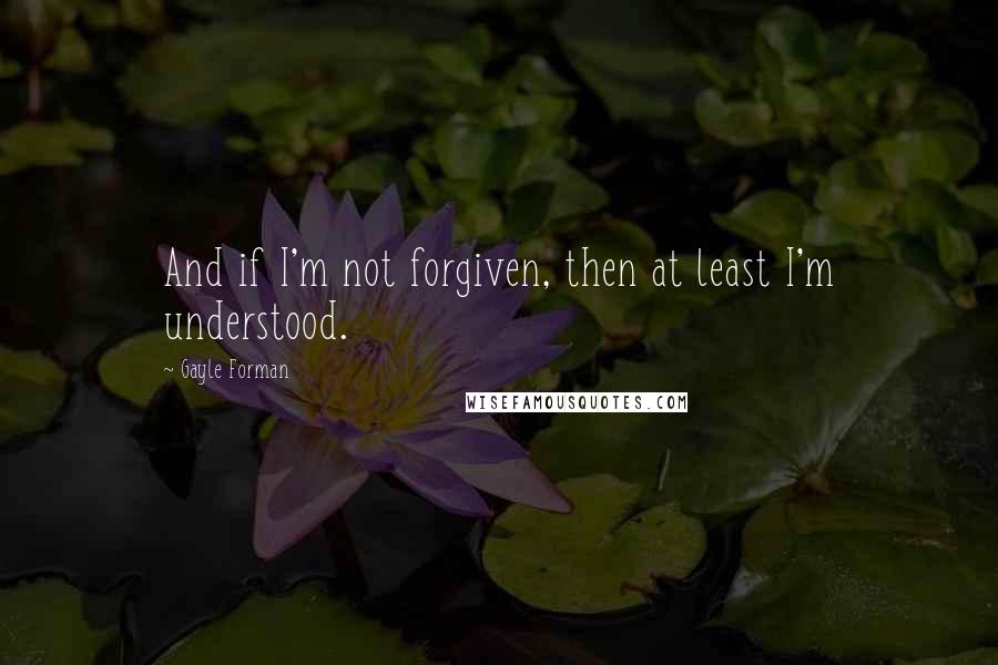 Gayle Forman Quotes: And if I'm not forgiven, then at least I'm understood.