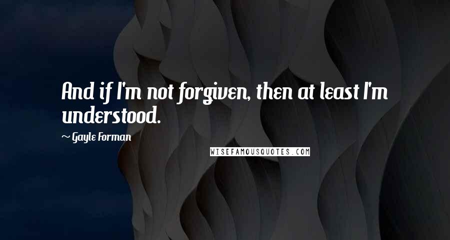 Gayle Forman Quotes: And if I'm not forgiven, then at least I'm understood.