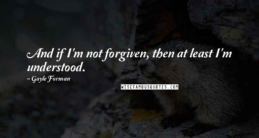 Gayle Forman Quotes: And if I'm not forgiven, then at least I'm understood.