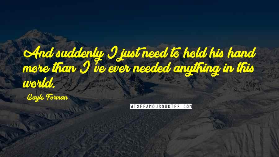 Gayle Forman Quotes: And suddenly I just need to hold his hand more than I've ever needed anything in this world.