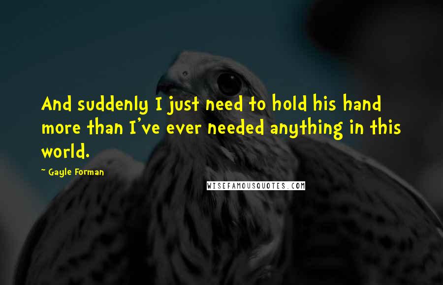 Gayle Forman Quotes: And suddenly I just need to hold his hand more than I've ever needed anything in this world.