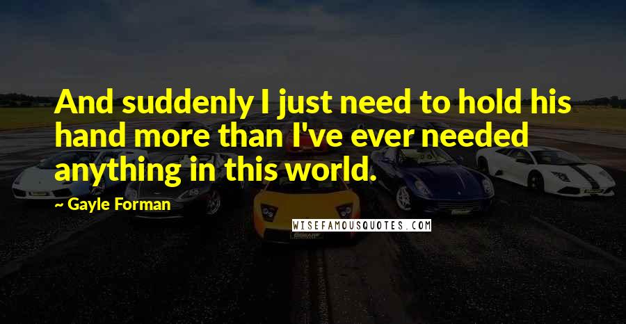 Gayle Forman Quotes: And suddenly I just need to hold his hand more than I've ever needed anything in this world.