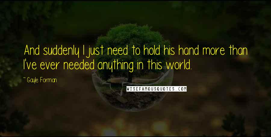 Gayle Forman Quotes: And suddenly I just need to hold his hand more than I've ever needed anything in this world.