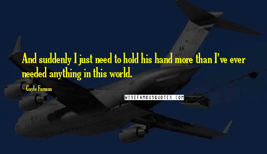 Gayle Forman Quotes: And suddenly I just need to hold his hand more than I've ever needed anything in this world.