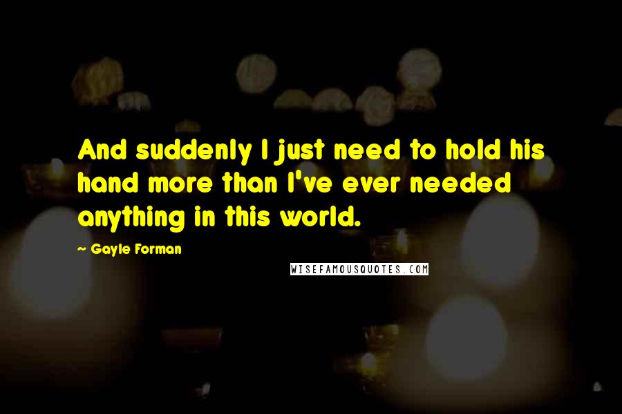 Gayle Forman Quotes: And suddenly I just need to hold his hand more than I've ever needed anything in this world.