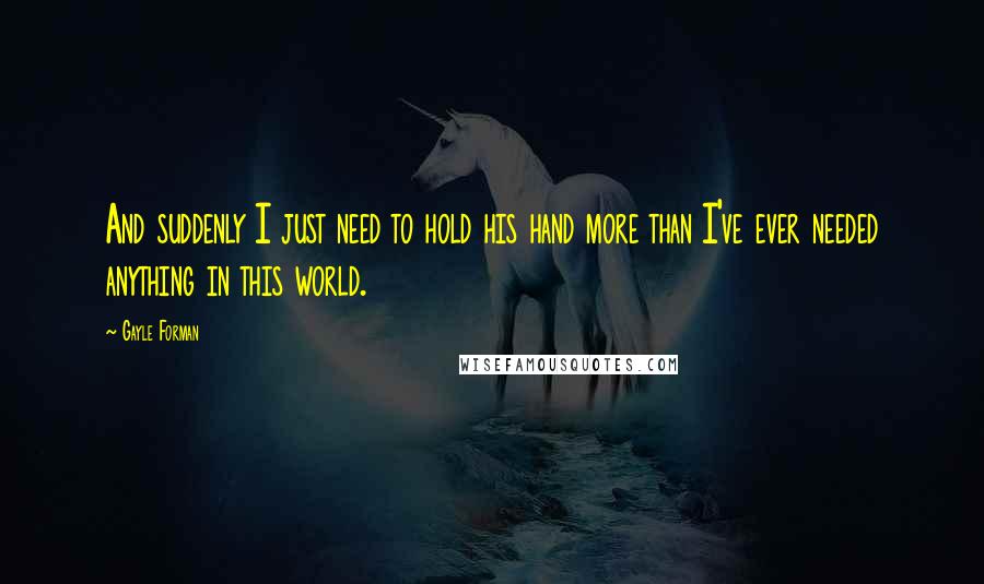 Gayle Forman Quotes: And suddenly I just need to hold his hand more than I've ever needed anything in this world.