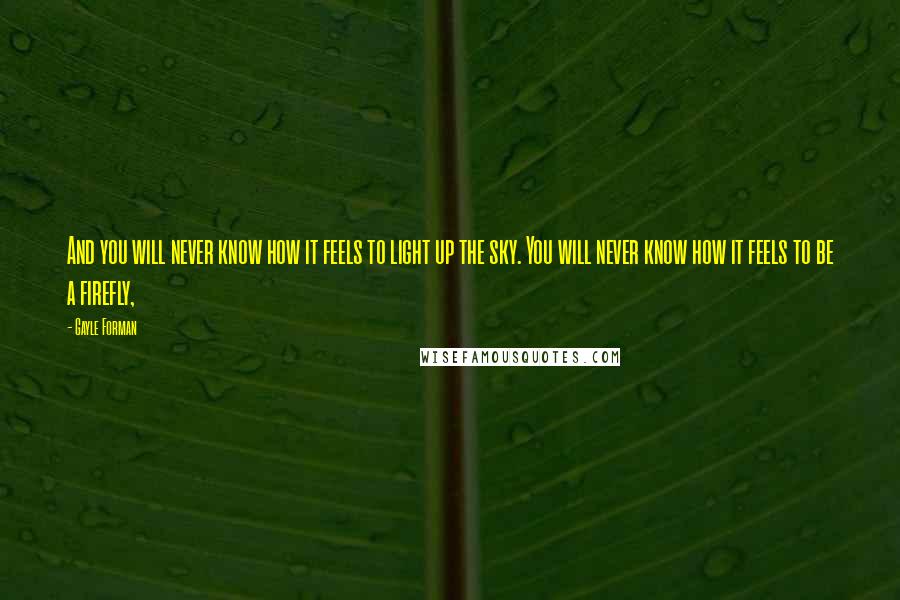 Gayle Forman Quotes: And you will never know how it feels to light up the sky. You will never know how it feels to be a firefly,