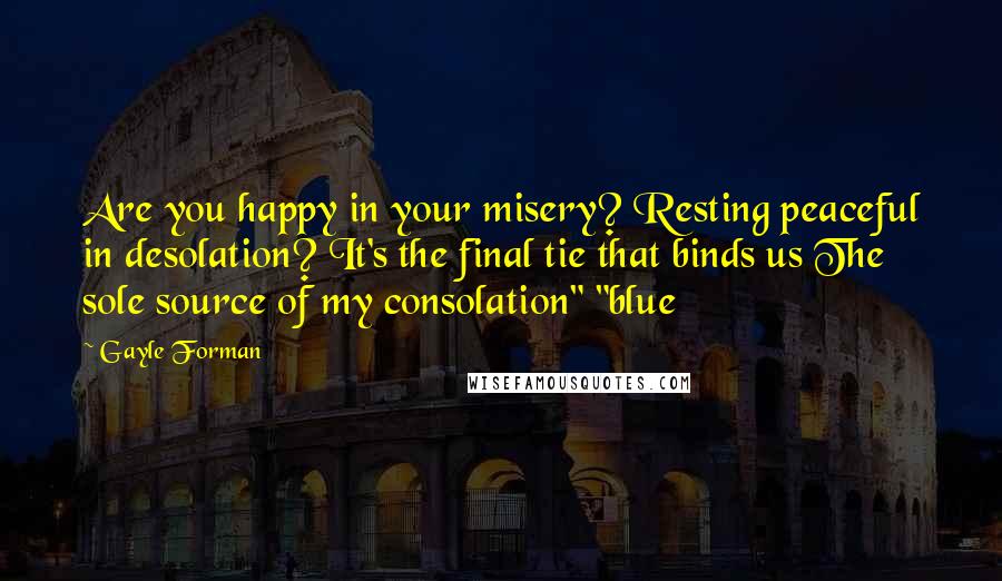 Gayle Forman Quotes: Are you happy in your misery? Resting peaceful in desolation? It's the final tie that binds us The sole source of my consolation" "blue