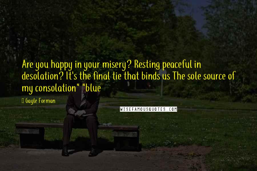 Gayle Forman Quotes: Are you happy in your misery? Resting peaceful in desolation? It's the final tie that binds us The sole source of my consolation" "blue