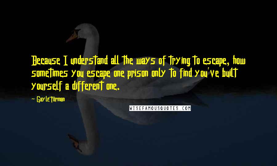 Gayle Forman Quotes: Because I understand all the ways of trying to escape, how sometimes you escape one prison only to find you've built yourself a different one.