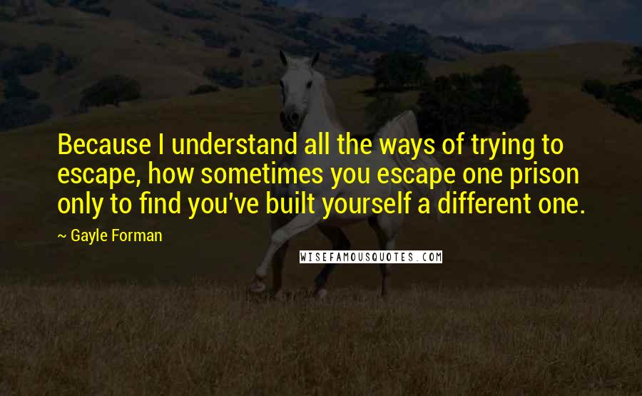 Gayle Forman Quotes: Because I understand all the ways of trying to escape, how sometimes you escape one prison only to find you've built yourself a different one.