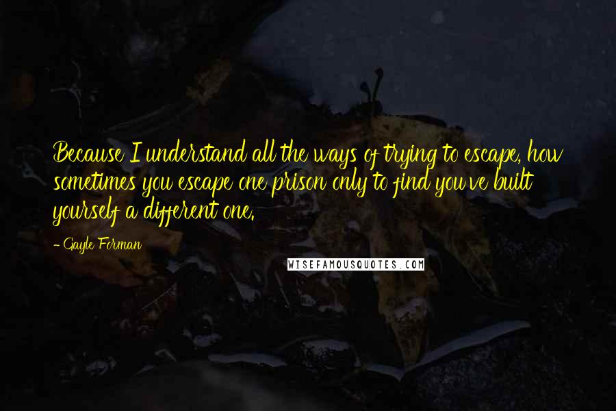 Gayle Forman Quotes: Because I understand all the ways of trying to escape, how sometimes you escape one prison only to find you've built yourself a different one.