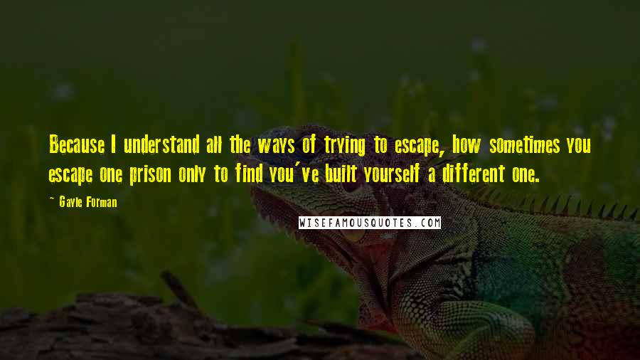 Gayle Forman Quotes: Because I understand all the ways of trying to escape, how sometimes you escape one prison only to find you've built yourself a different one.