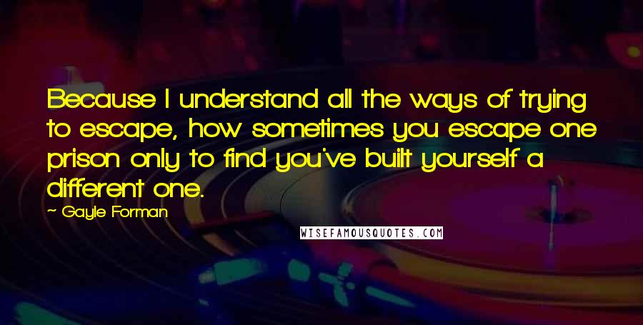 Gayle Forman Quotes: Because I understand all the ways of trying to escape, how sometimes you escape one prison only to find you've built yourself a different one.