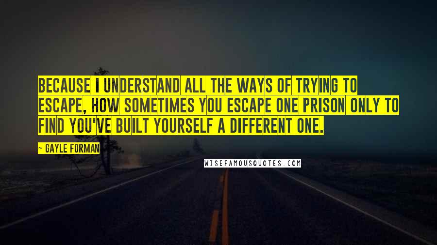 Gayle Forman Quotes: Because I understand all the ways of trying to escape, how sometimes you escape one prison only to find you've built yourself a different one.