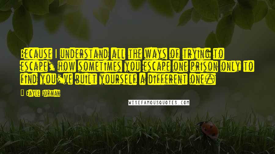 Gayle Forman Quotes: Because I understand all the ways of trying to escape, how sometimes you escape one prison only to find you've built yourself a different one.