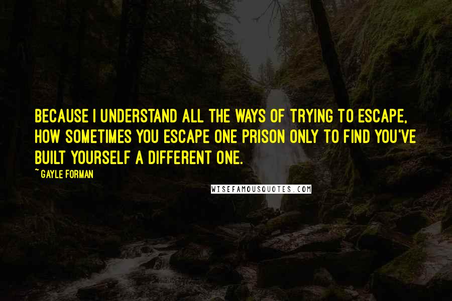 Gayle Forman Quotes: Because I understand all the ways of trying to escape, how sometimes you escape one prison only to find you've built yourself a different one.