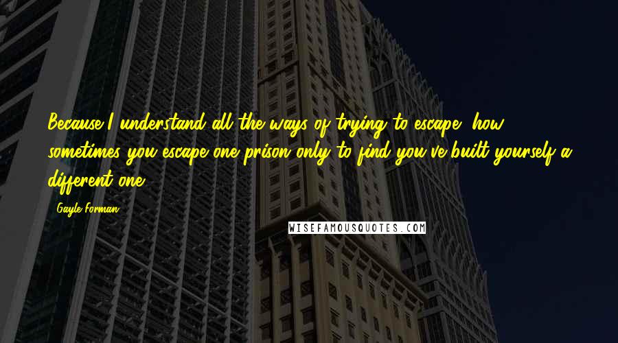 Gayle Forman Quotes: Because I understand all the ways of trying to escape, how sometimes you escape one prison only to find you've built yourself a different one.