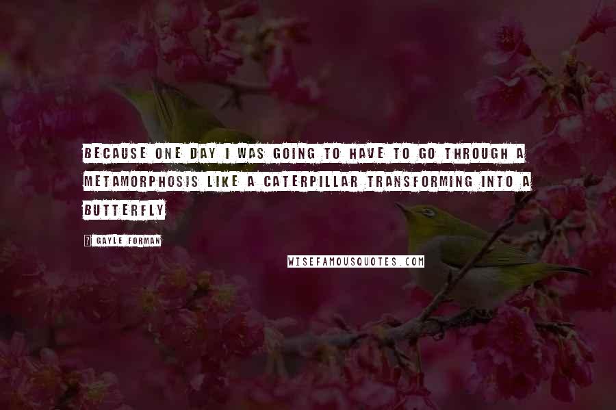 Gayle Forman Quotes: Because one day I was going to have to go through a metamorphosis like a caterpillar transforming into a butterfly