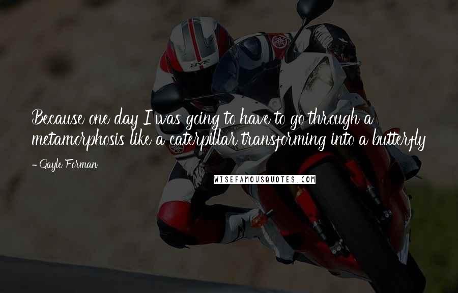 Gayle Forman Quotes: Because one day I was going to have to go through a metamorphosis like a caterpillar transforming into a butterfly