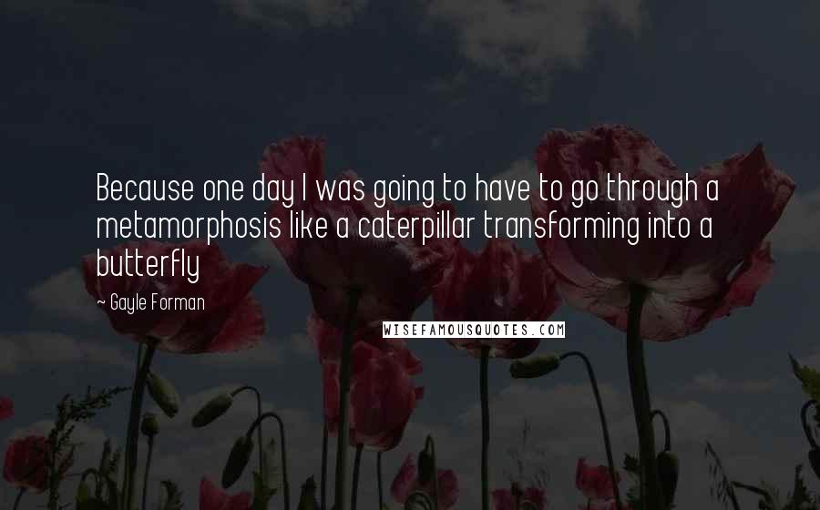Gayle Forman Quotes: Because one day I was going to have to go through a metamorphosis like a caterpillar transforming into a butterfly