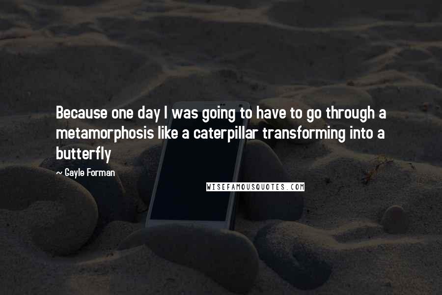 Gayle Forman Quotes: Because one day I was going to have to go through a metamorphosis like a caterpillar transforming into a butterfly