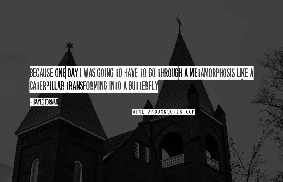 Gayle Forman Quotes: Because one day I was going to have to go through a metamorphosis like a caterpillar transforming into a butterfly