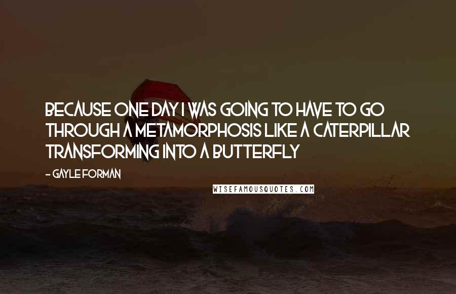 Gayle Forman Quotes: Because one day I was going to have to go through a metamorphosis like a caterpillar transforming into a butterfly