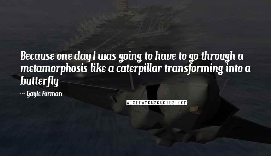Gayle Forman Quotes: Because one day I was going to have to go through a metamorphosis like a caterpillar transforming into a butterfly