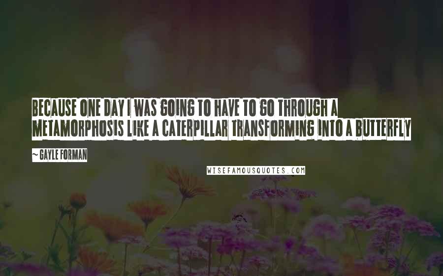 Gayle Forman Quotes: Because one day I was going to have to go through a metamorphosis like a caterpillar transforming into a butterfly