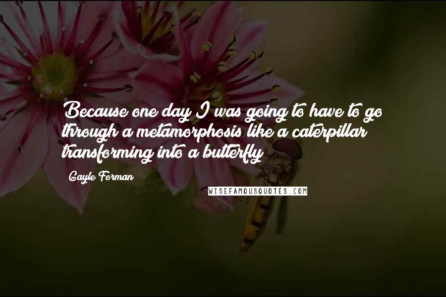 Gayle Forman Quotes: Because one day I was going to have to go through a metamorphosis like a caterpillar transforming into a butterfly