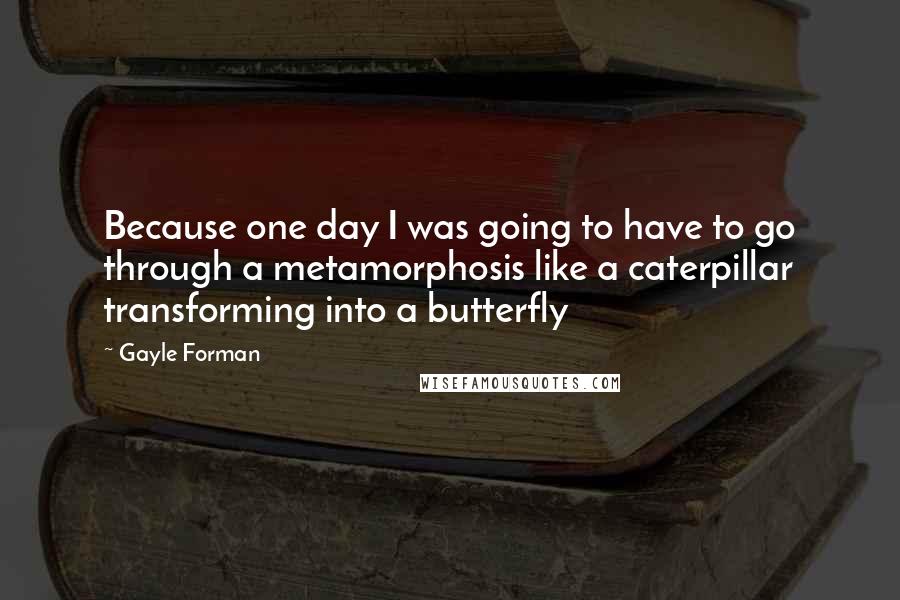 Gayle Forman Quotes: Because one day I was going to have to go through a metamorphosis like a caterpillar transforming into a butterfly