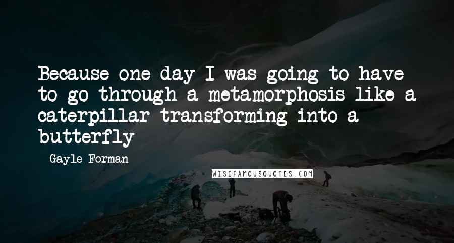 Gayle Forman Quotes: Because one day I was going to have to go through a metamorphosis like a caterpillar transforming into a butterfly