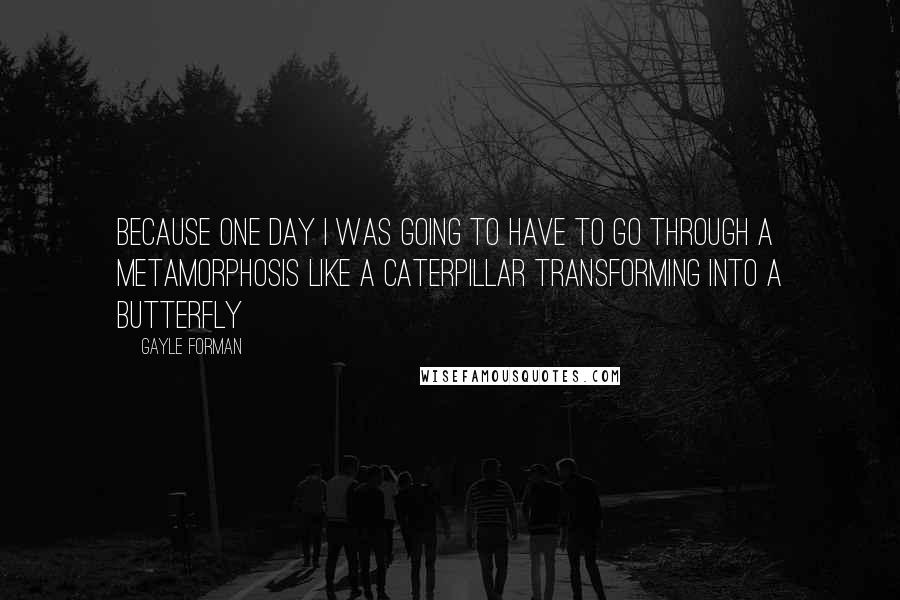 Gayle Forman Quotes: Because one day I was going to have to go through a metamorphosis like a caterpillar transforming into a butterfly