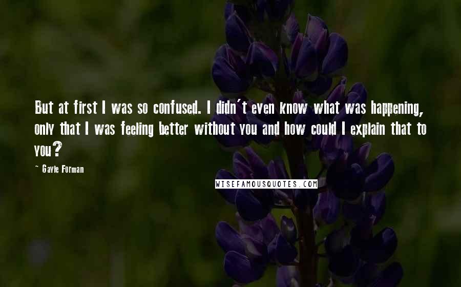 Gayle Forman Quotes: But at first I was so confused. I didn't even know what was happening, only that I was feeling better without you and how could I explain that to you?
