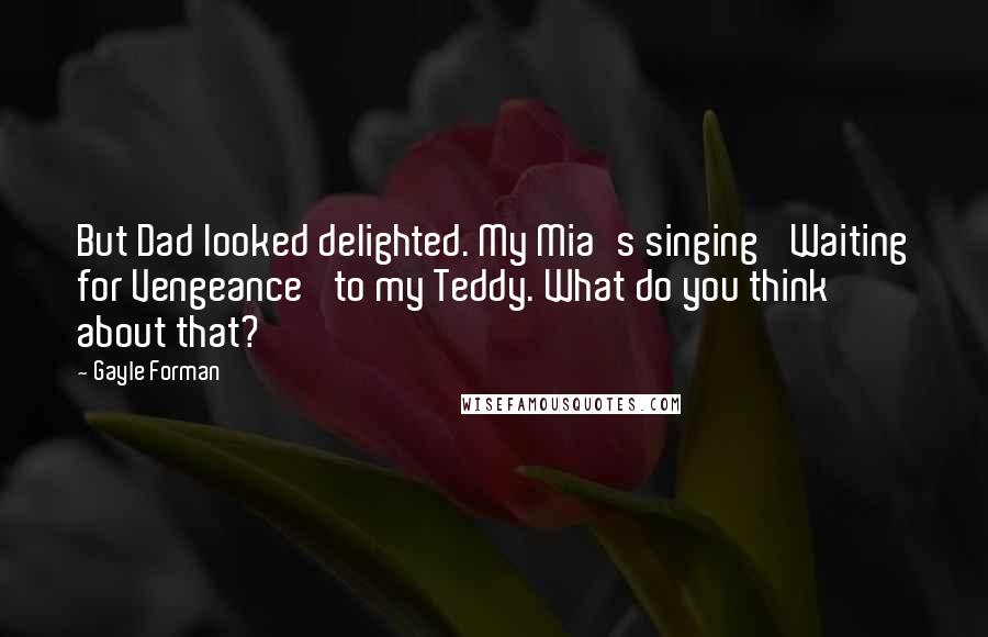 Gayle Forman Quotes: But Dad looked delighted. My Mia's singing 'Waiting for Vengeance' to my Teddy. What do you think about that?