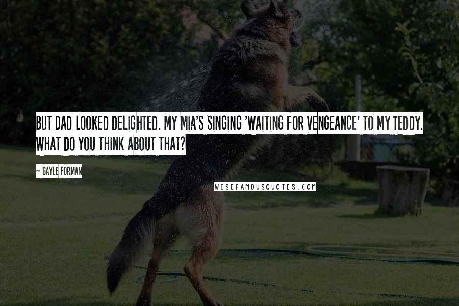 Gayle Forman Quotes: But Dad looked delighted. My Mia's singing 'Waiting for Vengeance' to my Teddy. What do you think about that?