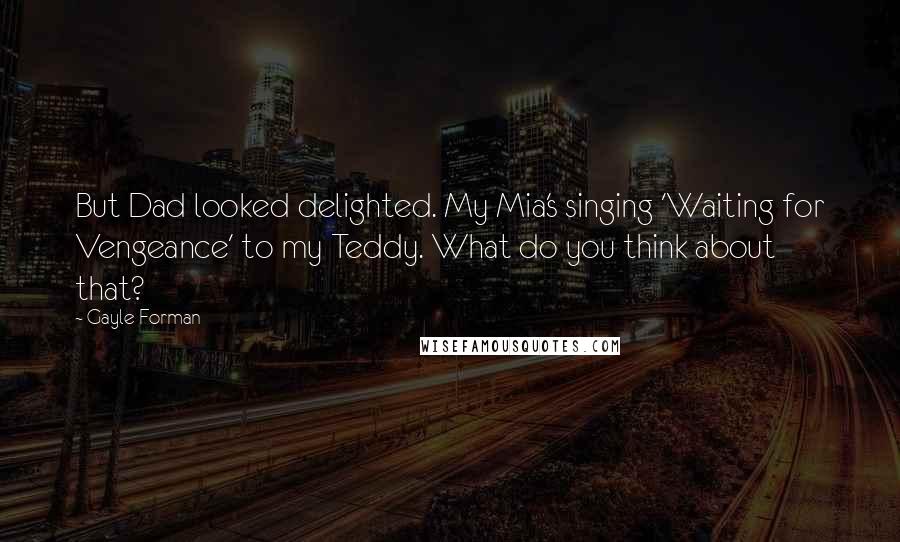 Gayle Forman Quotes: But Dad looked delighted. My Mia's singing 'Waiting for Vengeance' to my Teddy. What do you think about that?