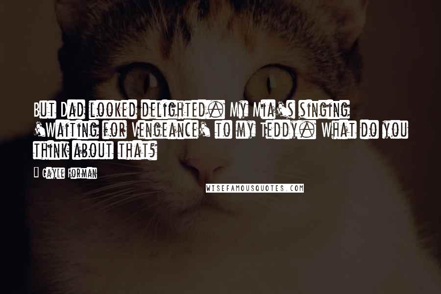 Gayle Forman Quotes: But Dad looked delighted. My Mia's singing 'Waiting for Vengeance' to my Teddy. What do you think about that?