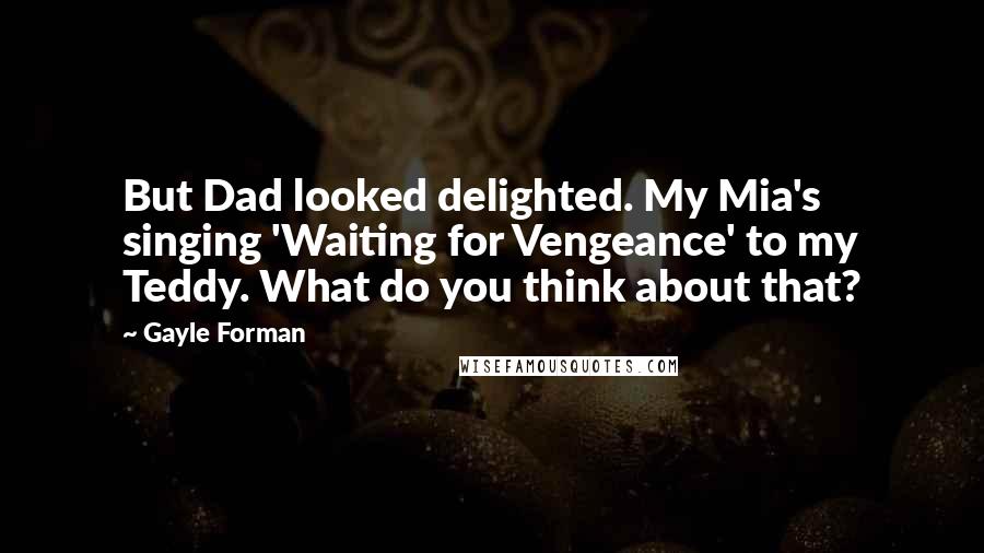 Gayle Forman Quotes: But Dad looked delighted. My Mia's singing 'Waiting for Vengeance' to my Teddy. What do you think about that?