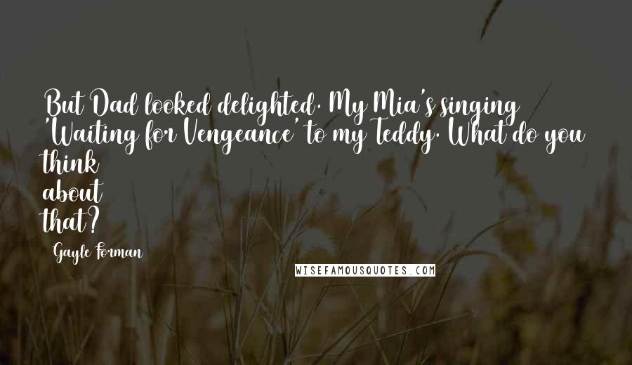 Gayle Forman Quotes: But Dad looked delighted. My Mia's singing 'Waiting for Vengeance' to my Teddy. What do you think about that?