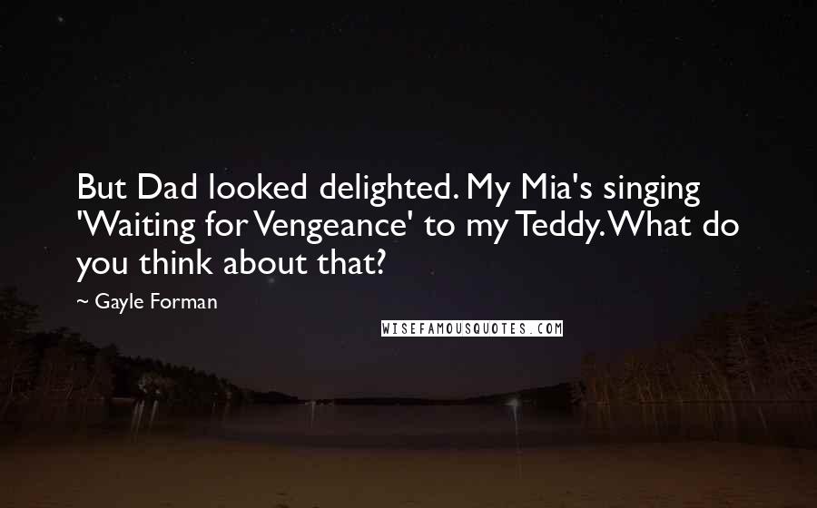 Gayle Forman Quotes: But Dad looked delighted. My Mia's singing 'Waiting for Vengeance' to my Teddy. What do you think about that?