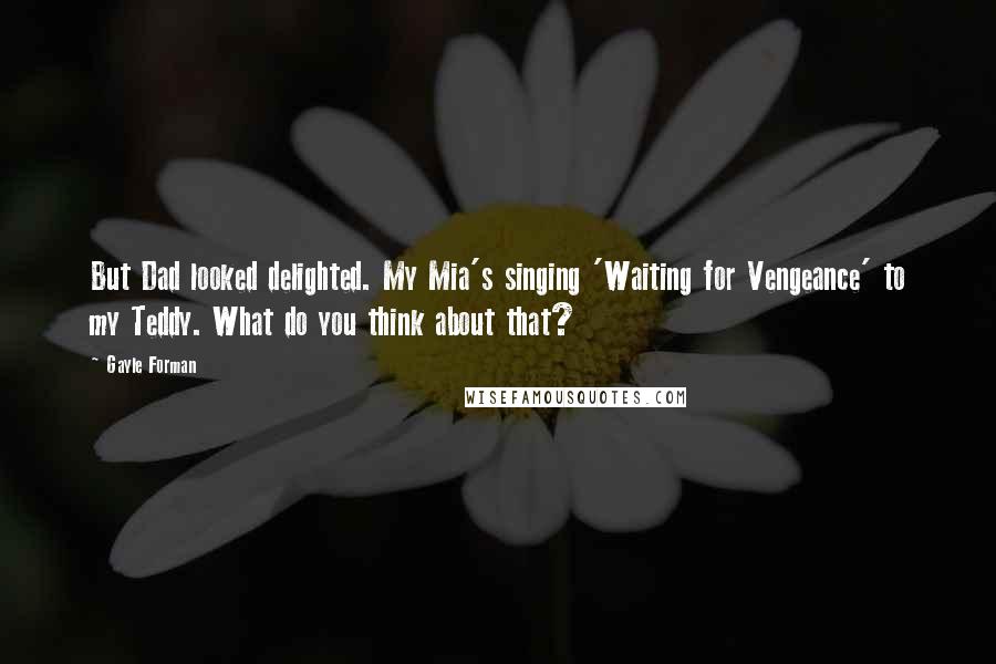 Gayle Forman Quotes: But Dad looked delighted. My Mia's singing 'Waiting for Vengeance' to my Teddy. What do you think about that?