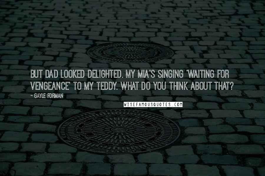 Gayle Forman Quotes: But Dad looked delighted. My Mia's singing 'Waiting for Vengeance' to my Teddy. What do you think about that?