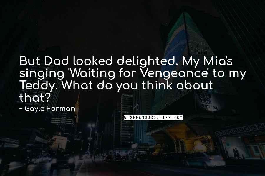 Gayle Forman Quotes: But Dad looked delighted. My Mia's singing 'Waiting for Vengeance' to my Teddy. What do you think about that?