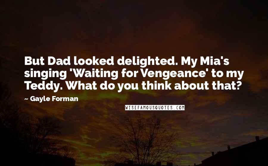 Gayle Forman Quotes: But Dad looked delighted. My Mia's singing 'Waiting for Vengeance' to my Teddy. What do you think about that?