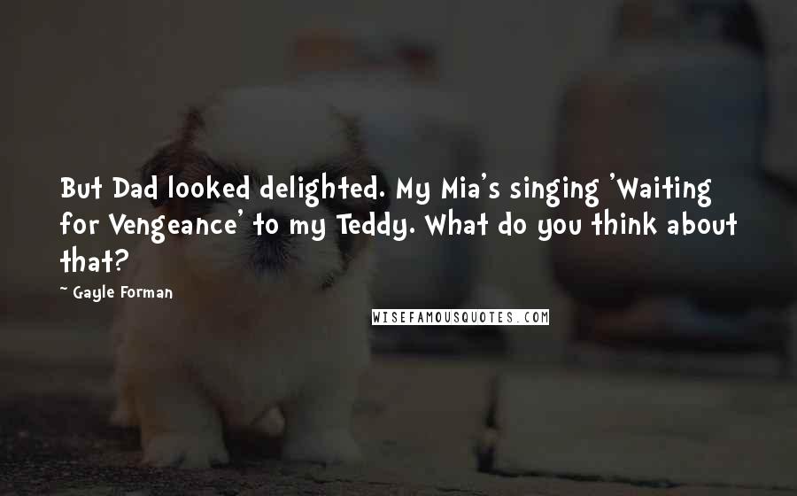 Gayle Forman Quotes: But Dad looked delighted. My Mia's singing 'Waiting for Vengeance' to my Teddy. What do you think about that?