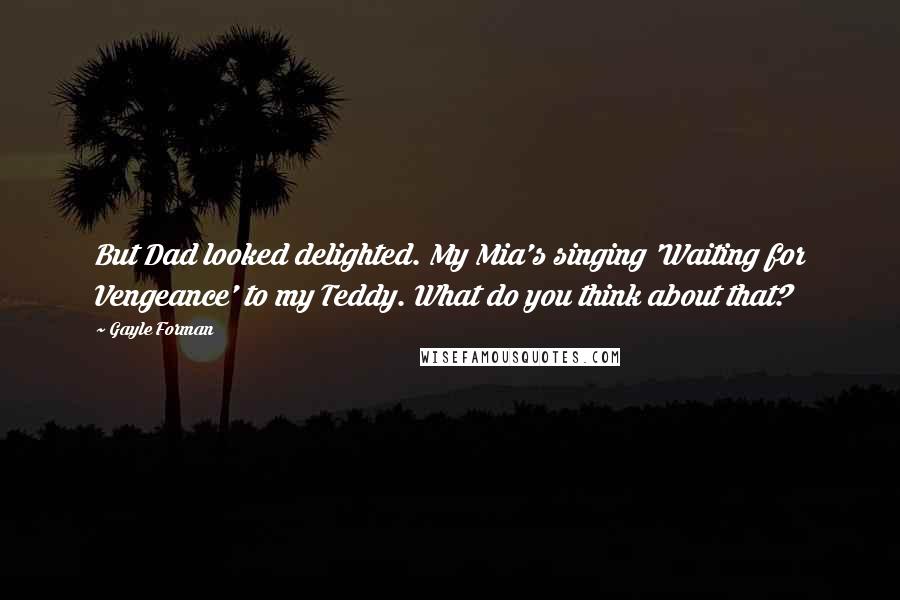 Gayle Forman Quotes: But Dad looked delighted. My Mia's singing 'Waiting for Vengeance' to my Teddy. What do you think about that?