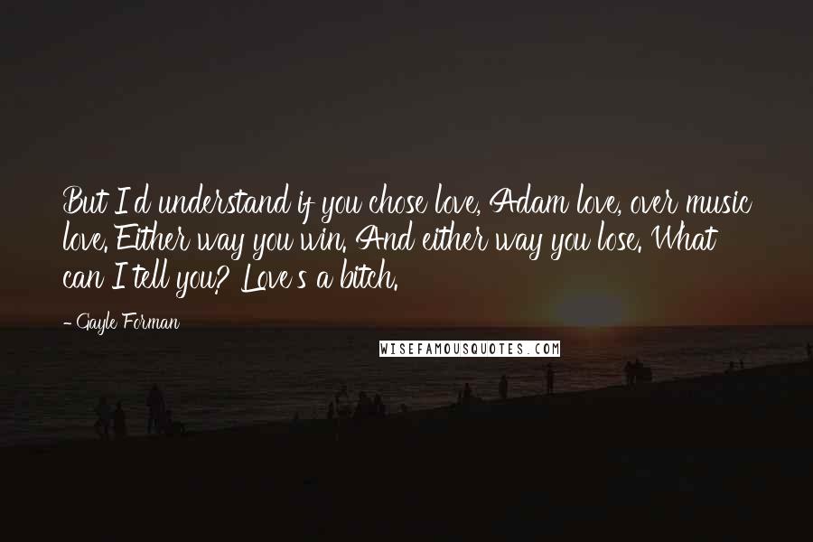 Gayle Forman Quotes: But I'd understand if you chose love, Adam love, over music love. Either way you win. And either way you lose. What can I tell you? Love's a bitch.