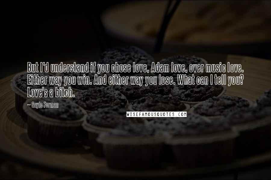 Gayle Forman Quotes: But I'd understand if you chose love, Adam love, over music love. Either way you win. And either way you lose. What can I tell you? Love's a bitch.